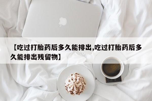 网上米非司酮打胎药官网【吃过打胎药后多久能排出,吃过打胎药后多久能排出残留物】