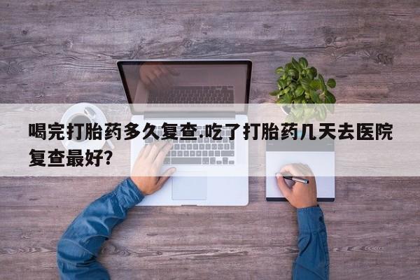 网上米非司酮打胎药官网喝完打胎药多久复查.吃了打胎药几天去医院复查最好？