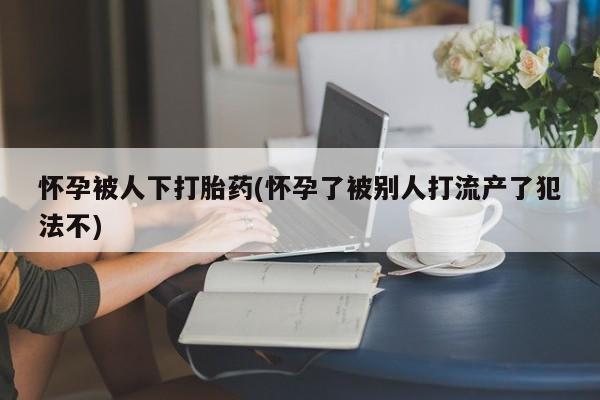 网上米非司酮打胎药官网怀孕被人下打胎药(怀孕了被别人打流产了犯法不)