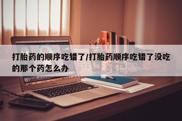 网上米非司酮打胎药官网打胎药的顺序吃错了/打胎药顺序吃错了没吃的那个药怎么办