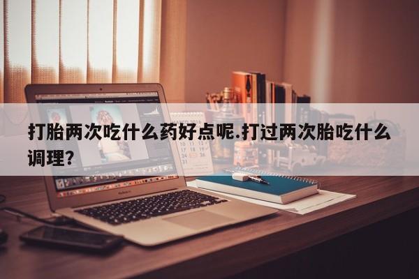 网上米非司酮打胎药官网打胎两次吃什么药好点呢.打过两次胎吃什么调理？
