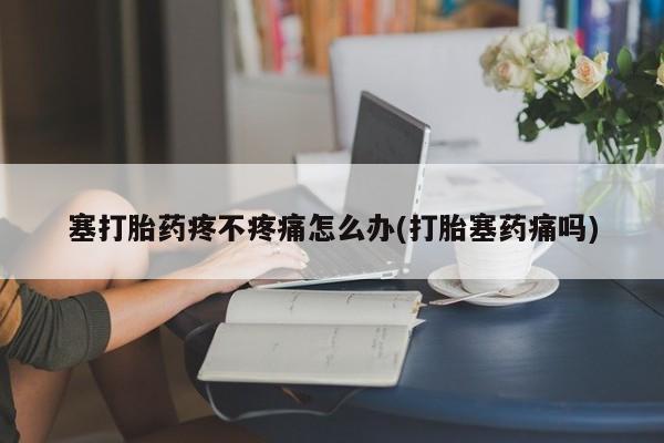 网上米非司酮打胎药官网塞打胎药疼不疼痛怎么办(打胎塞药痛吗)
