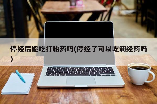网上米非司酮打胎药官网停经后能吃打胎药吗(停经了可以吃调经药吗)