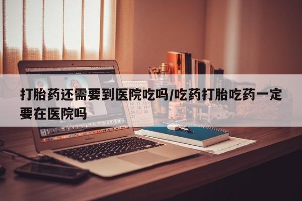 网上米非司酮打胎药官网打胎药还需要到医院吃吗/吃药打胎吃药一定要在医院吗