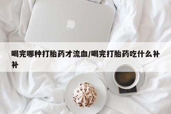 网上米非司酮打胎药官网喝完哪种打胎药才流血/喝完打胎药吃什么补补