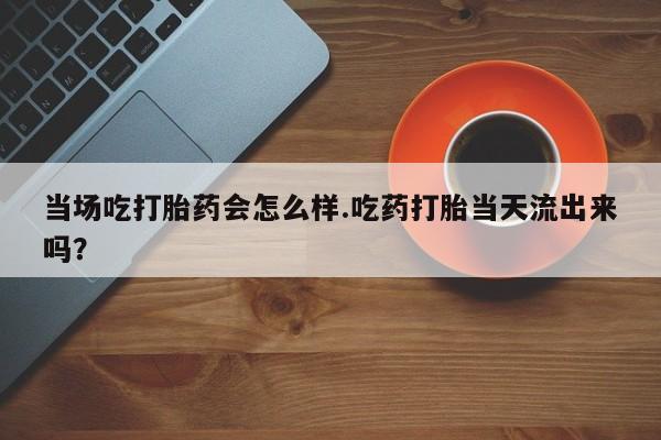 网上米非司酮打胎药官网当场吃打胎药会怎么样.吃药打胎当天流出来吗？