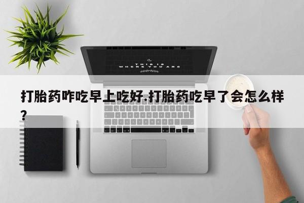 网上米非司酮打胎药官网打胎药咋吃早上吃好.打胎药吃早了会怎么样？