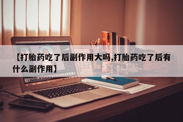 网上米非司酮打胎药官网【打胎药吃了后副作用大吗,打胎药吃了后有什么副作用】