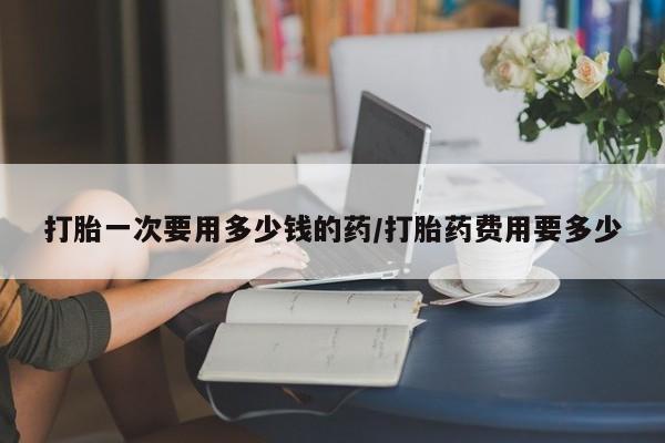 网上米非司酮打胎药官网打胎一次要用多少钱的药/打胎药费用要多少