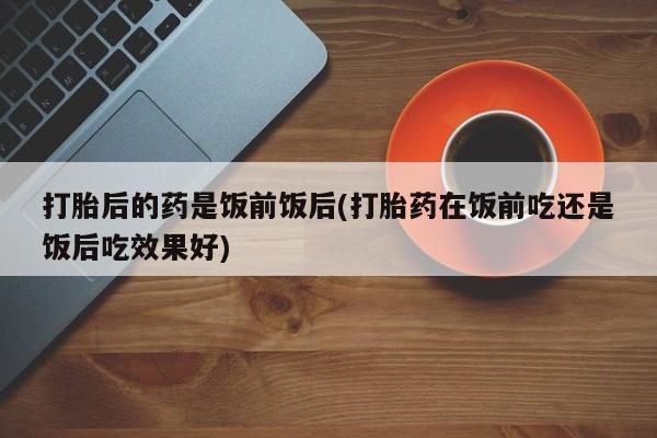 网上米非司酮打胎药官网打胎后的药是饭前饭后(打胎药在饭前吃还是饭后吃效果好)