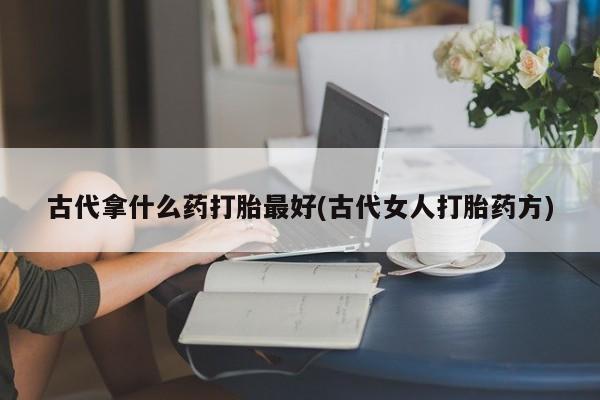 网上米非司酮打胎药官网古代拿什么药打胎最好(古代女人打胎药方)