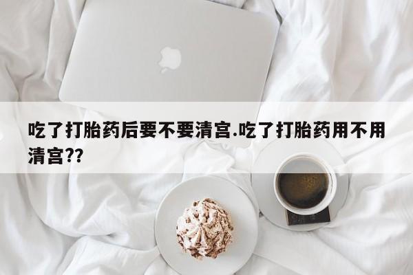 网上米非司酮打胎药官网吃了打胎药后要不要清宫.吃了打胎药用不用清宫?？