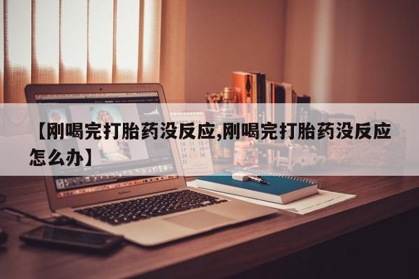 网上米非司酮打胎药官网【刚喝完打胎药没反应,刚喝完打胎药没反应怎么办】