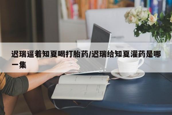 网上米非司酮打胎药官网迟瑞逼着知夏喝打胎药/迟瑞给知夏灌药是哪一集
