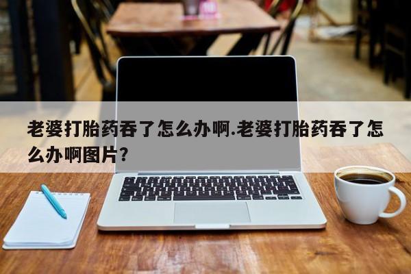 网上米非司酮打胎药官网老婆打胎药吞了怎么办啊.老婆打胎药吞了怎么办啊图片？