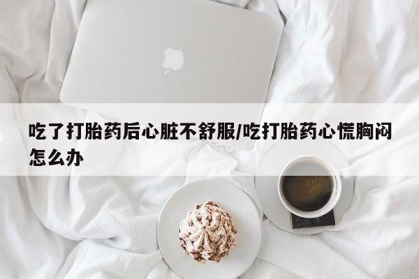 网上米非司酮打胎药官网吃了打胎药后心脏不舒服/吃打胎药心慌胸闷怎么办