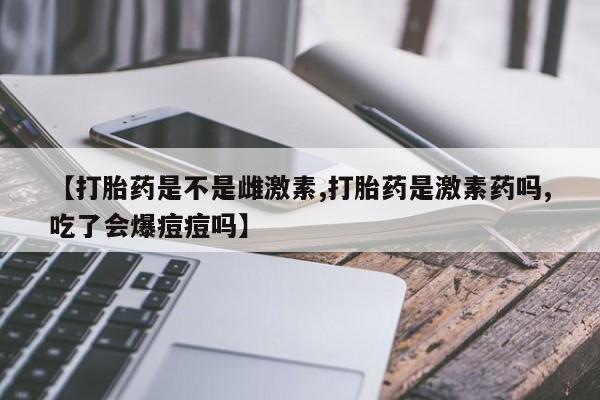 网上米非司酮打胎药官网【打胎药是不是雌激素,打胎药是激素药吗,吃了会爆痘痘吗】