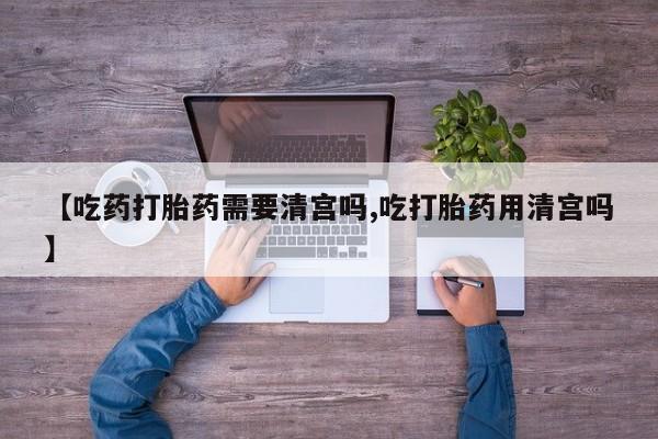 网上米非司酮打胎药官网【吃药打胎药需要清宫吗,吃打胎药用清宫吗】