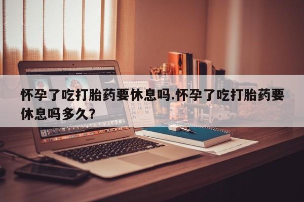 网上米非司酮打胎药官网怀孕了吃打胎药要休息吗.怀孕了吃打胎药要休息吗多久？