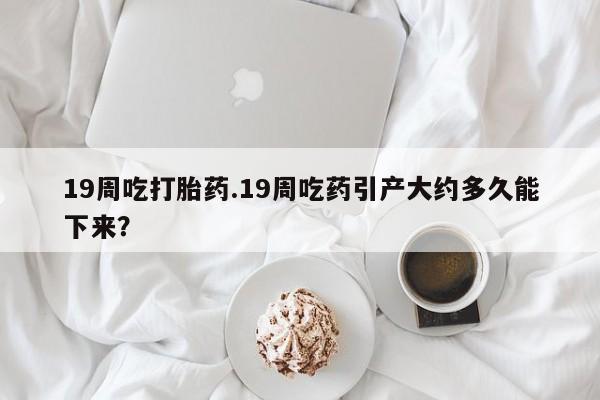 网上米非司酮打胎药官网19周吃打胎药.19周吃药引产大约多久能下来？