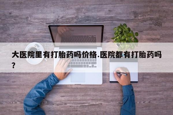 网上米非司酮打胎药官网大医院里有打胎药吗价格.医院都有打胎药吗？