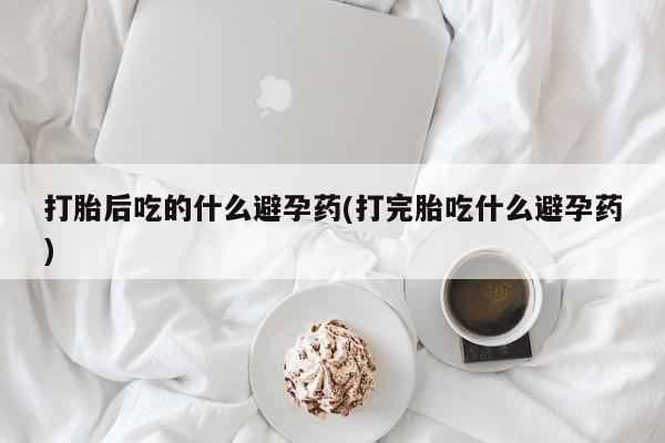 网上米非司酮打胎药官网打胎后吃的什么避孕药(打完胎吃什么避孕药)