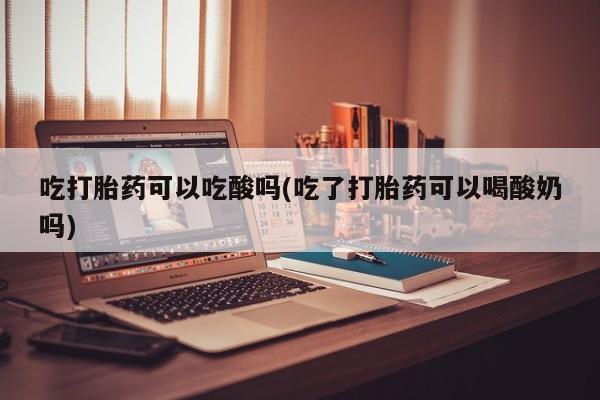 网上米非司酮打胎药官网吃打胎药可以吃酸吗(吃了打胎药可以喝酸奶吗)