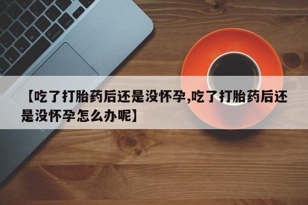 网上米非司酮打胎药官网【吃了打胎药后还是没怀孕,吃了打胎药后还是没怀孕怎么办呢】