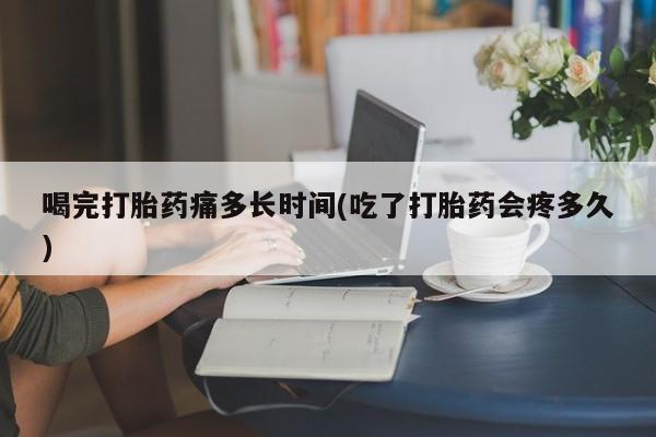 网上米非司酮打胎药官网喝完打胎药痛多长时间(吃了打胎药会疼多久)