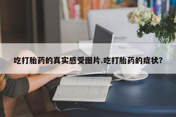 网上米非司酮打胎药官网吃打胎药的真实感受图片.吃打胎药的症状？