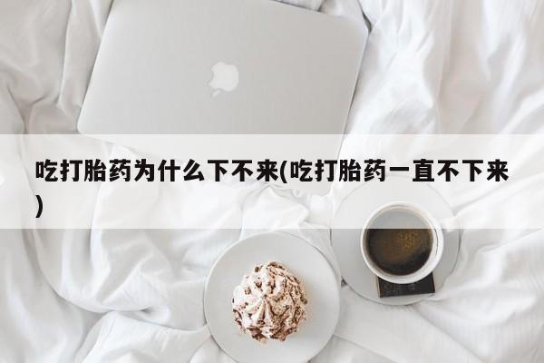 网上米非司酮打胎药官网吃打胎药为什么下不来(吃打胎药一直不下来)