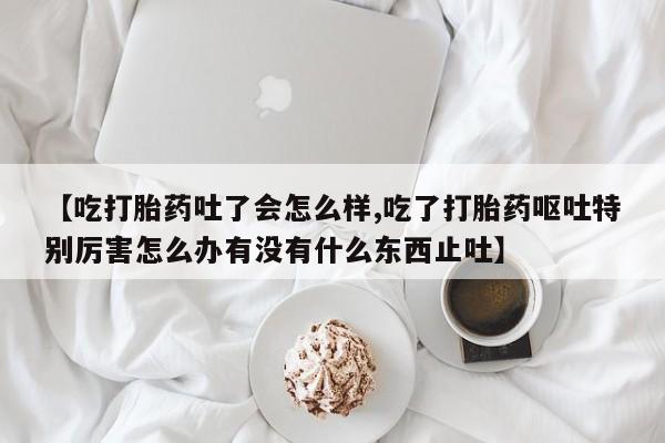 网上米非司酮打胎药官网【吃打胎药吐了会怎么样,吃了打胎药呕吐特别厉害怎么办有没有什么东西止吐】