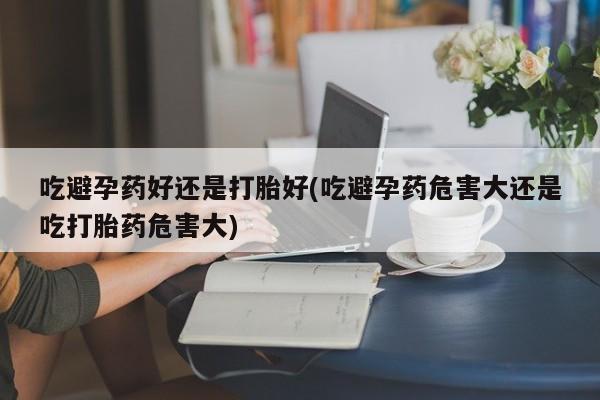 网上米非司酮打胎药官网吃避孕药好还是打胎好(吃避孕药危害大还是吃打胎药危害大)