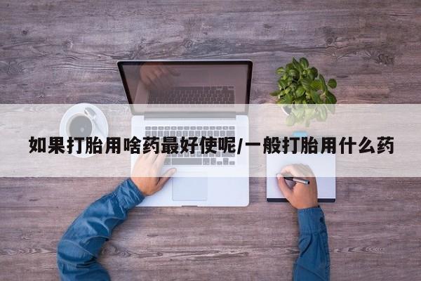 网上米非司酮打胎药官网如果打胎用啥药最好使呢/一般打胎用什么药
