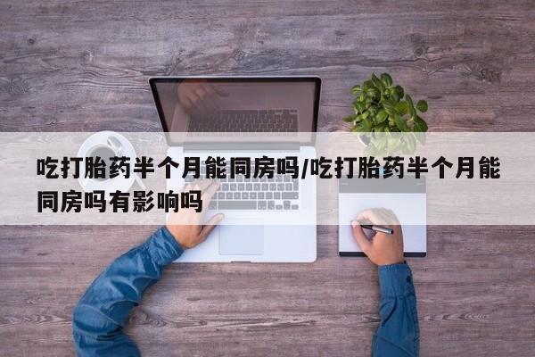网上米非司酮打胎药官网吃打胎药半个月能同房吗/吃打胎药半个月能同房吗有影响吗