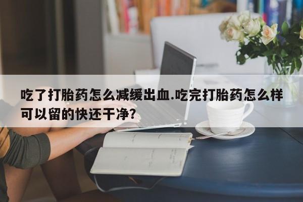 网上米非司酮打胎药官网吃了打胎药怎么减缓出血.吃完打胎药怎么样可以留的快还干净？