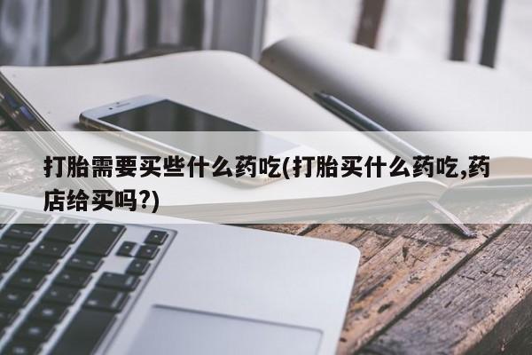 网上米非司酮打胎药官网打胎需要买些什么药吃(打胎买什么药吃,药店给买吗?)