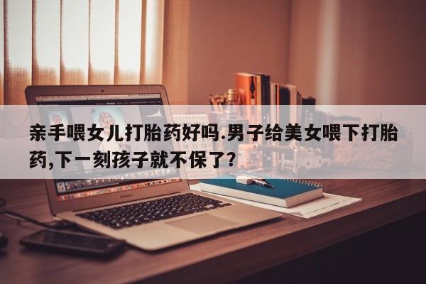 网上米非司酮打胎药官网亲手喂女儿打胎药好吗.男子给美女喂下打胎药,下一刻孩子就不保了？