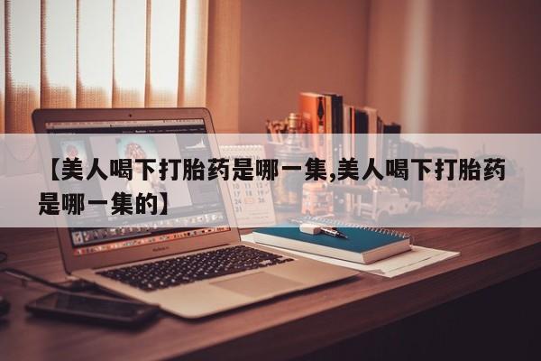 网上米非司酮打胎药官网【美人喝下打胎药是哪一集,美人喝下打胎药是哪一集的】