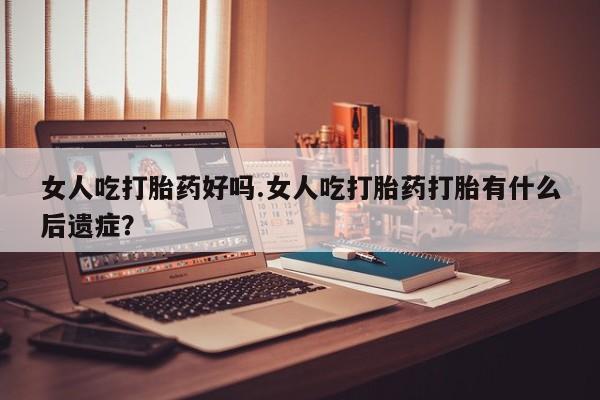网上米非司酮打胎药官网女人吃打胎药好吗.女人吃打胎药打胎有什么后遗症？