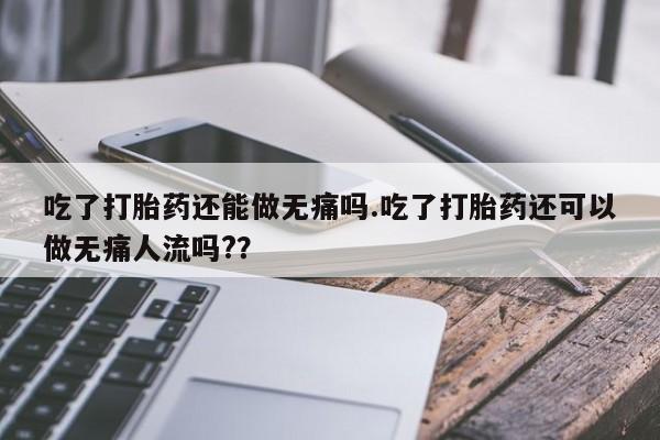 网上米非司酮打胎药官网吃了打胎药还能做无痛吗.吃了打胎药还可以做无痛人流吗?？