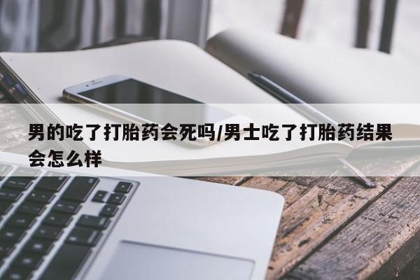 网上米非司酮打胎药官网男的吃了打胎药会死吗/男士吃了打胎药结果会怎么样