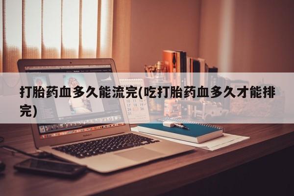 网上米非司酮打胎药官网打胎药血多久能流完(吃打胎药血多久才能排完)