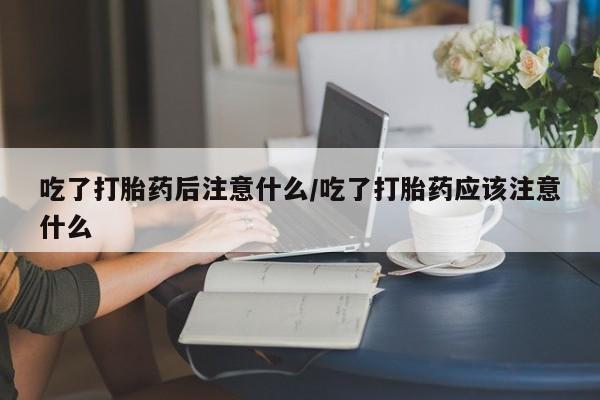 网上米非司酮打胎药官网吃了打胎药后注意什么/吃了打胎药应该注意什么