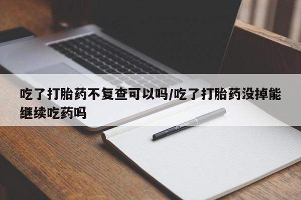 网上米非司酮打胎药官网吃了打胎药不复查可以吗/吃了打胎药没掉能继续吃药吗
