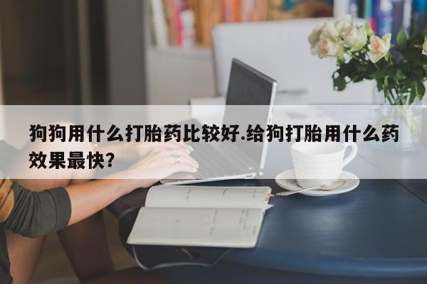 网上米非司酮打胎药官网狗狗用什么打胎药比较好.给狗打胎用什么药效果最快？
