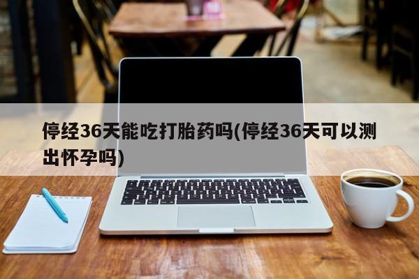 网上米非司酮打胎药官网停经36天能吃打胎药吗(停经36天可以测出怀孕吗)