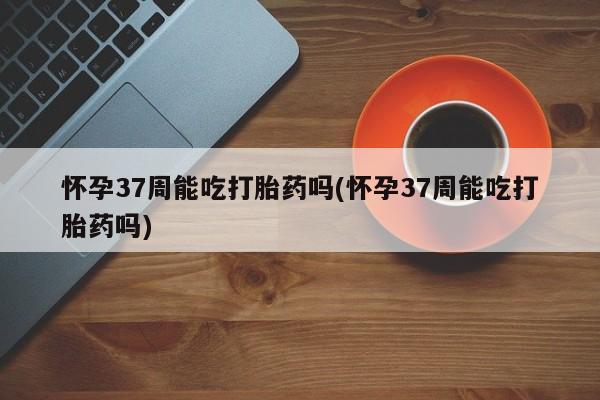网上米非司酮打胎药官网怀孕37周能吃打胎药吗(怀孕37周能吃打胎药吗)