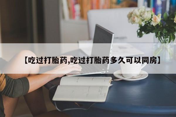 网上米非司酮打胎药官网【吃过打胎药,吃过打胎药多久可以同房】