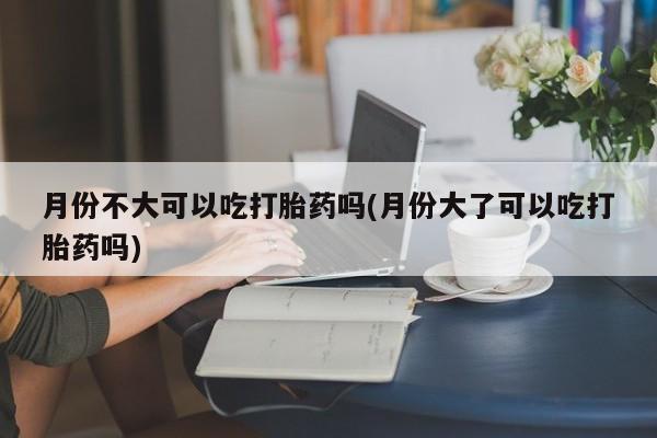 网上米非司酮打胎药官网月份不大可以吃打胎药吗(月份大了可以吃打胎药吗)